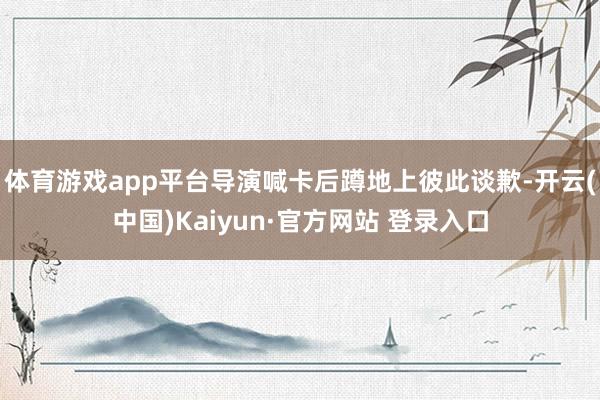 体育游戏app平台导演喊卡后蹲地上彼此谈歉-开云(中国)Kaiyun·官方网站 登录入口