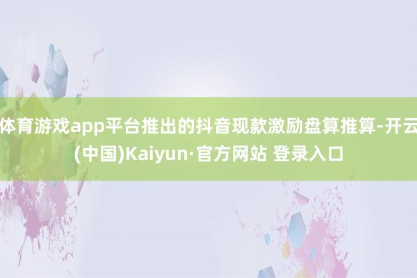 体育游戏app平台推出的抖音现款激励盘算推算-开云(中国)Kaiyun·官方网站 登录入口