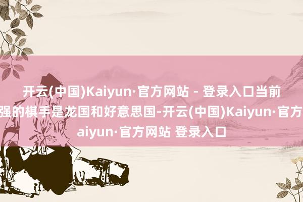 开云(中国)Kaiyun·官方网站 - 登录入口当前寰球上实力最强的棋手是龙国和好意思国-开云(中国)Kaiyun·官方网站 登录入口