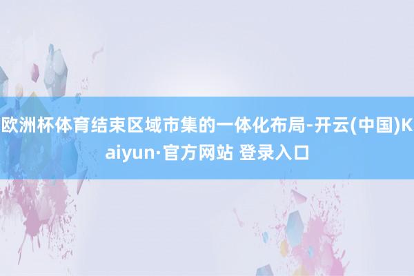 欧洲杯体育结束区域市集的一体化布局-开云(中国)Kaiyun·官方网站 登录入口