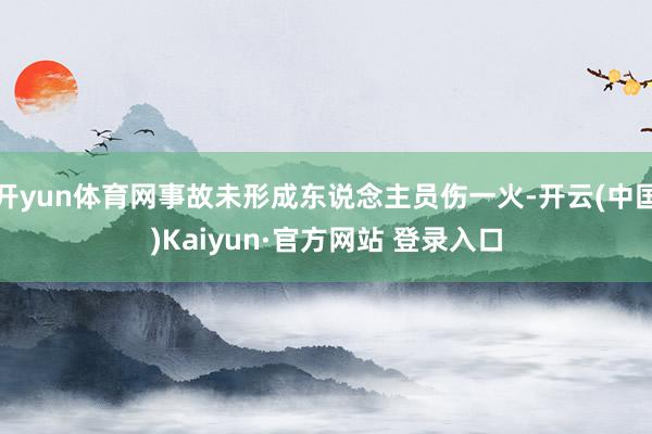开yun体育网事故未形成东说念主员伤一火-开云(中国)Kaiyun·官方网站 登录入口