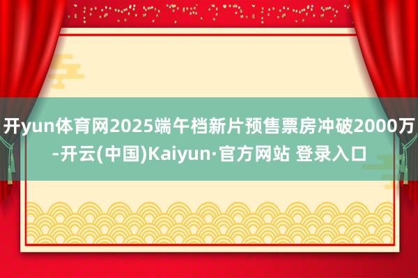 开yun体育网2025端午档新片预售票房冲破2000万-开云(中国)Kaiyun·官方网站 登录入口