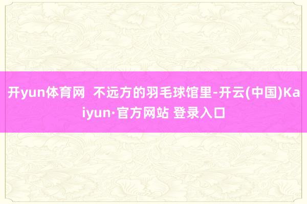 开yun体育网  不远方的羽毛球馆里-开云(中国)Kaiyun·官方网站 登录入口