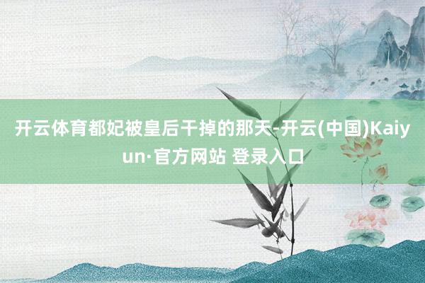 开云体育都妃被皇后干掉的那天-开云(中国)Kaiyun·官方网站 登录入口