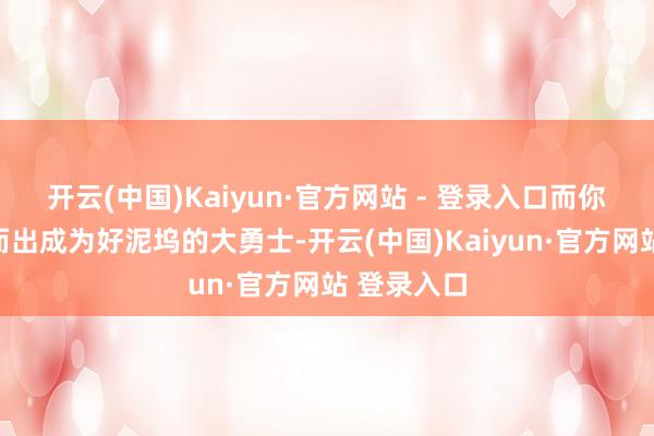 开云(中国)Kaiyun·官方网站 - 登录入口而你必须挺身而出成为好泥坞的大勇士-开云(中国)Kaiyun·官方网站 登录入口