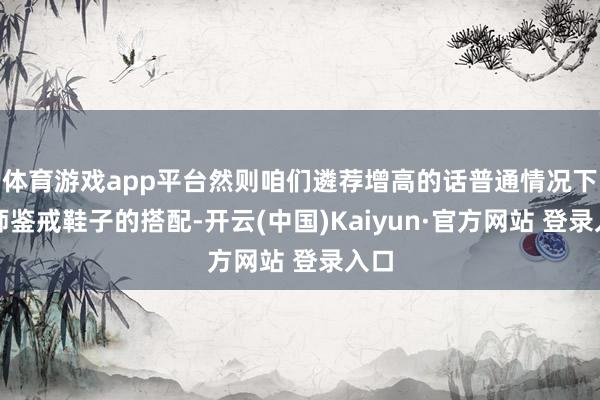 体育游戏app平台然则咱们遴荐增高的话普通情况下班师鉴戒鞋子的搭配-开云(中国)Kaiyun·官方网站 登录入口