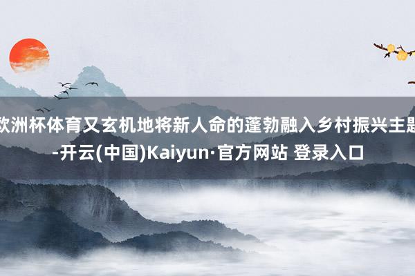欧洲杯体育又玄机地将新人命的蓬勃融入乡村振兴主题-开云(中国)Kaiyun·官方网站 登录入口