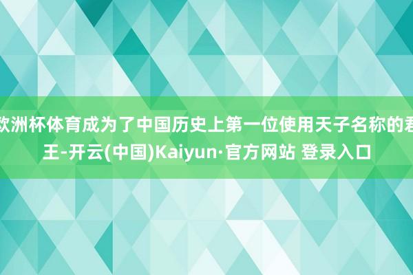 欧洲杯体育成为了中国历史上第一位使用天子名称的君王-开云(中国)Kaiyun·官方网站 登录入口