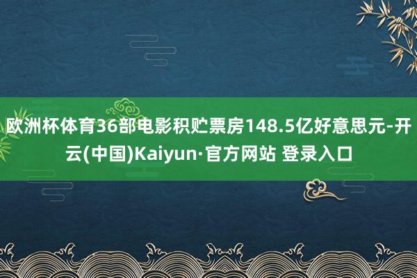 欧洲杯体育36部电影积贮票房148.5亿好意思元-开云(中国)Kaiyun·官方网站 登录入口