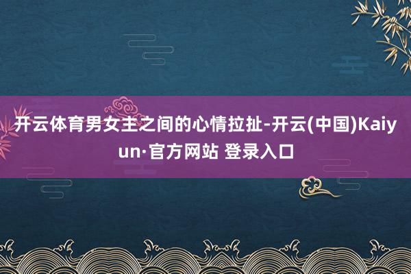 开云体育男女主之间的心情拉扯-开云(中国)Kaiyun·官方网站 登录入口