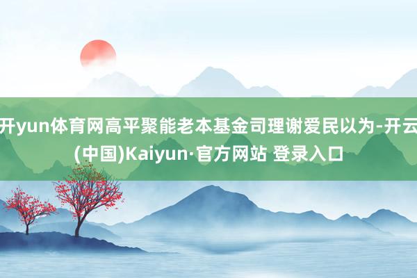 开yun体育网高平聚能老本基金司理谢爱民以为-开云(中国)Kaiyun·官方网站 登录入口