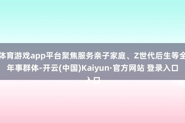 体育游戏app平台聚焦服务亲子家庭、Z世代后生等全年事群体-开云(中国)Kaiyun·官方网站 登录入口