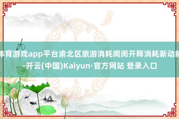 体育游戏app平台渝北区旅游消耗阛阓开释消耗新动能-开云(中国)Kaiyun·官方网站 登录入口