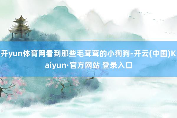 开yun体育网看到那些毛茸茸的小狗狗-开云(中国)Kaiyun·官方网站 登录入口