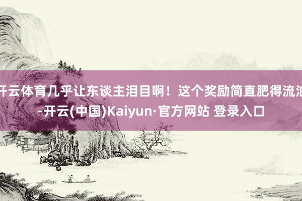 开云体育几乎让东谈主泪目啊！这个奖励简直肥得流油-开云(中国)Kaiyun·官方网站 登录入口