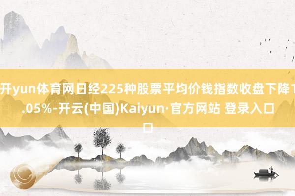 开yun体育网日经225种股票平均价钱指数收盘下降1.05%-开云(中国)Kaiyun·官方网站 登录入口