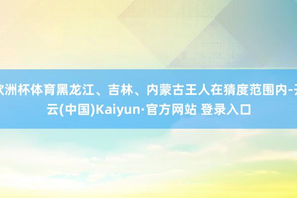 欧洲杯体育黑龙江、吉林、内蒙古王人在猜度范围内-开云(中国)Kaiyun·官方网站 登录入口