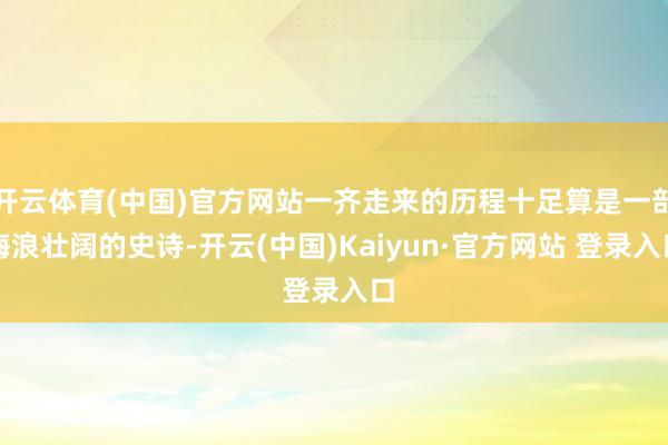 开云体育(中国)官方网站一齐走来的历程十足算是一部海浪壮阔的史诗-开云(中国)Kaiyun·官方网站 登录入口