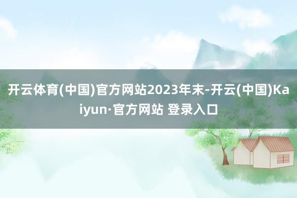 开云体育(中国)官方网站2023年末-开云(中国)Kaiyun·官方网站 登录入口