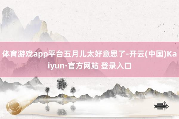 体育游戏app平台五月儿太好意思了-开云(中国)Kaiyun·官方网站 登录入口