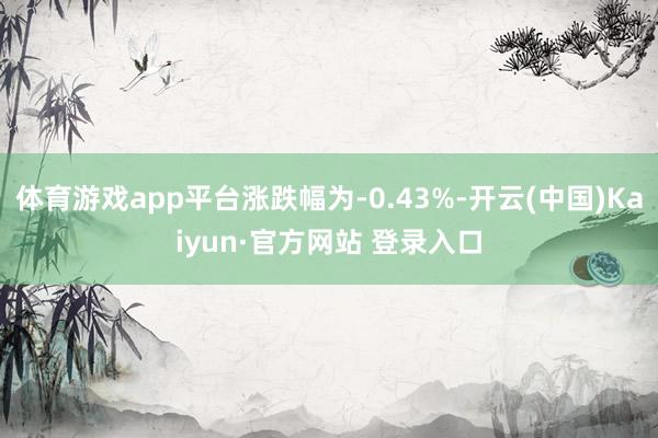 体育游戏app平台涨跌幅为-0.43%-开云(中国)Kaiyun·官方网站 登录入口