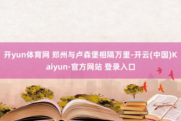 开yun体育网 郑州与卢森堡相隔万里-开云(中国)Kaiyun·官方网站 登录入口