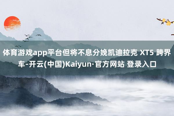 体育游戏app平台但将不息分娩凯迪拉克 XT5 跨界车-开云(中国)Kaiyun·官方网站 登录入口