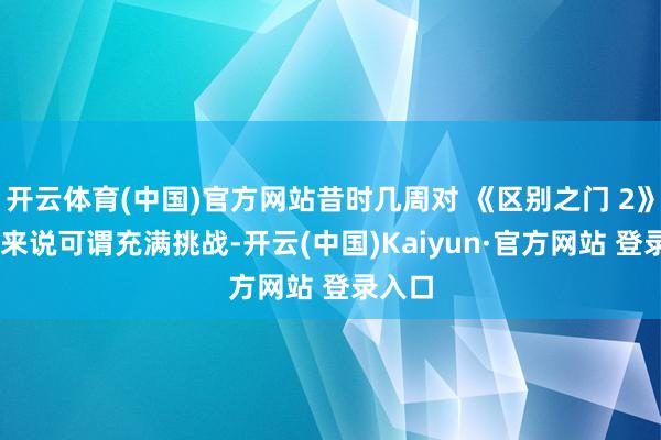 开云体育(中国)官方网站昔时几周对 《区别之门 2》 团队来说可谓充满挑战-开云(中国)Kaiyun·官方网站 登录入口