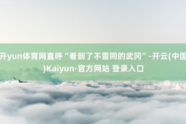 开yun体育网直呼“看到了不雷同的武冈”-开云(中国)Kaiyun·官方网站 登录入口