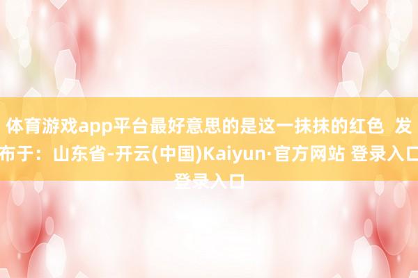 体育游戏app平台最好意思的是这一抹抹的红色  发布于：山东省-开云(中国)Kaiyun·官方网站 登录入口