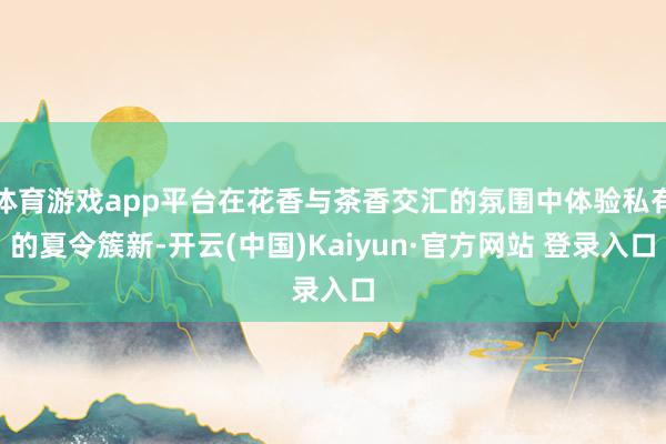 体育游戏app平台在花香与茶香交汇的氛围中体验私有的夏令簇新-开云(中国)Kaiyun·官方网站 登录入口