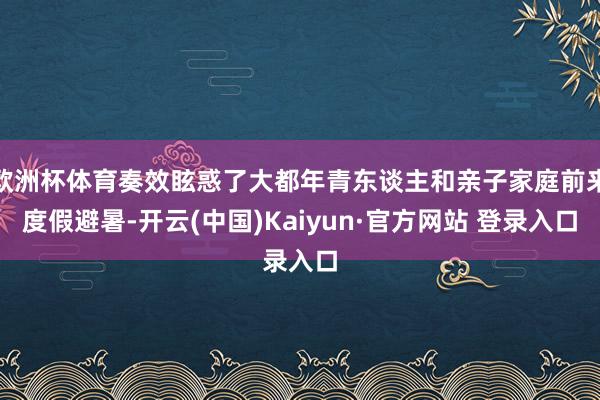欧洲杯体育奏效眩惑了大都年青东谈主和亲子家庭前来度假避暑-开云(中国)Kaiyun·官方网站 登录入口