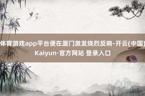 体育游戏app平台便在厦门激发烧烈反响-开云(中国)Kaiyun·官方网站 登录入口
