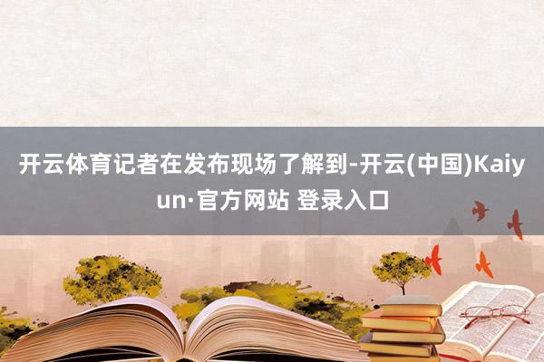 开云体育记者在发布现场了解到-开云(中国)Kaiyun·官方网站 登录入口