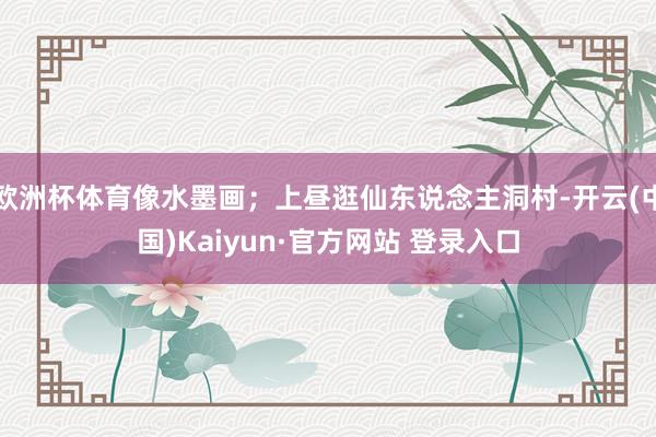 欧洲杯体育像水墨画；上昼逛仙东说念主洞村-开云(中国)Kaiyun·官方网站 登录入口