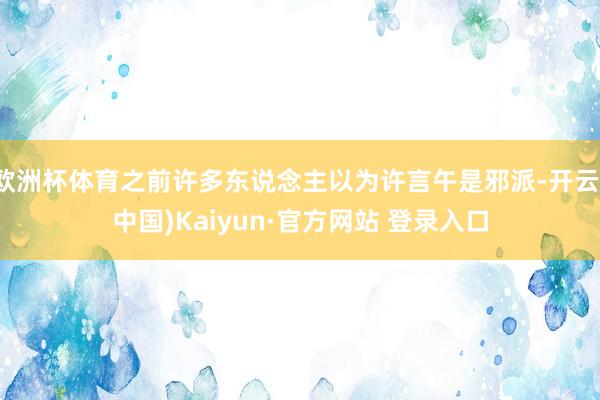 欧洲杯体育之前许多东说念主以为许言午是邪派-开云(中国)Kaiyun·官方网站 登录入口