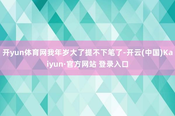 开yun体育网我年岁大了提不下笔了-开云(中国)Kaiyun·官方网站 登录入口