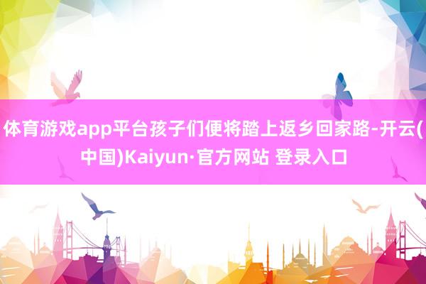 体育游戏app平台孩子们便将踏上返乡回家路-开云(中国)Kaiyun·官方网站 登录入口