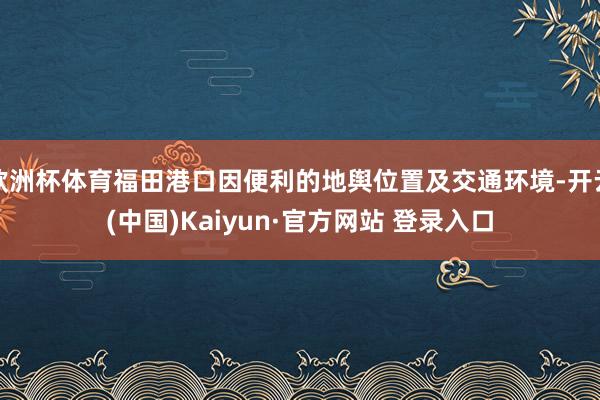 欧洲杯体育福田港口因便利的地舆位置及交通环境-开云(中国)Kaiyun·官方网站 登录入口