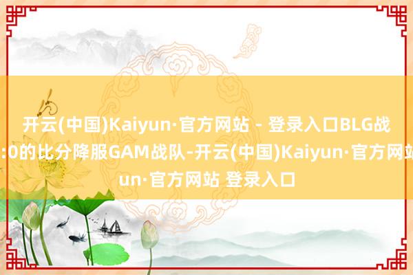 开云(中国)Kaiyun·官方网站 - 登录入口BLG战队雷同以3:0的比分降服GAM战队-开云(中国)Kaiyun·官方网站 登录入口