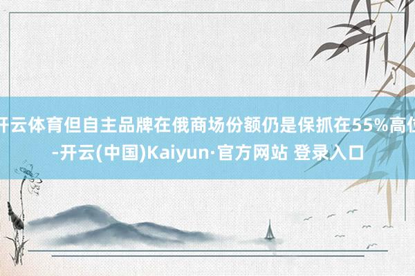 开云体育但自主品牌在俄商场份额仍是保抓在55%高位-开云(中国)Kaiyun·官方网站 登录入口