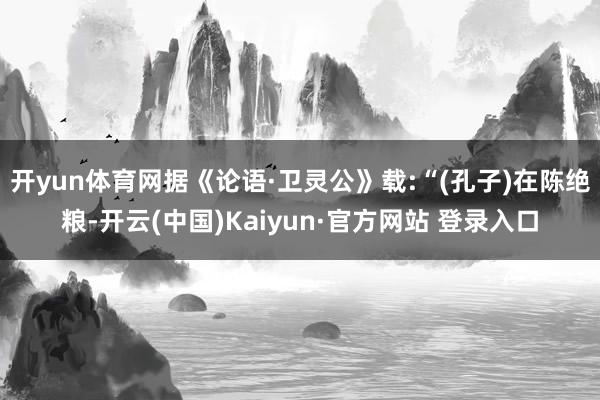 开yun体育网据《论语·卫灵公》载:“(孔子)在陈绝粮-开云(中国)Kaiyun·官方网站 登录入口