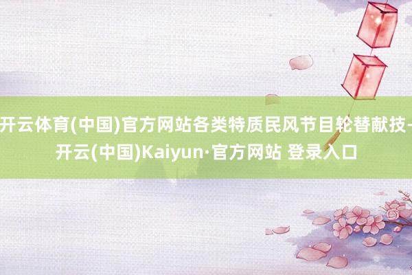 开云体育(中国)官方网站各类特质民风节目轮替献技-开云(中国)Kaiyun·官方网站 登录入口