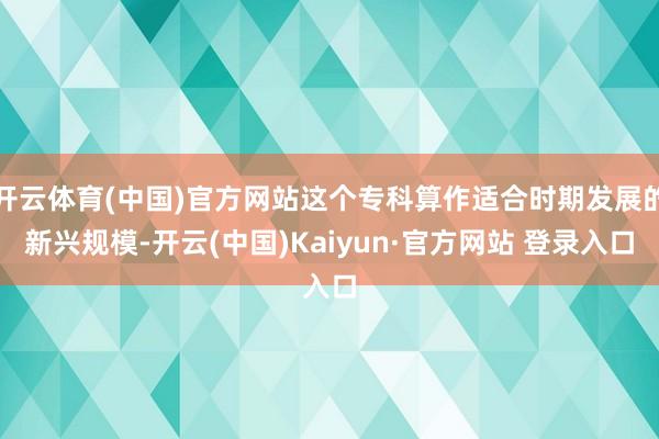 开云体育(中国)官方网站这个专科算作适合时期发展的新兴规模-开云(中国)Kaiyun·官方网站 登录入口