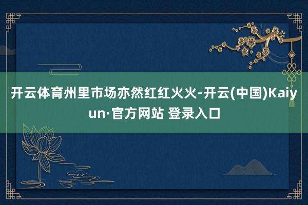 开云体育州里市场亦然红红火火-开云(中国)Kaiyun·官方网站 登录入口