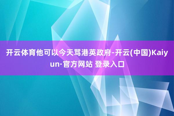 开云体育他可以今天骂港英政府-开云(中国)Kaiyun·官方网站 登录入口