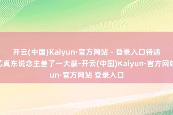 开云(中国)Kaiyun·官方网站 - 登录入口待遇不仅比太乙真东说念主差了一大截-开云(中国)Kaiyun·官方网站 登录入口