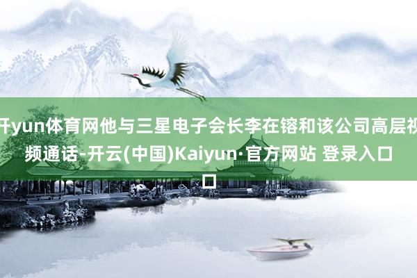 开yun体育网他与三星电子会长李在镕和该公司高层视频通话-开云(中国)Kaiyun·官方网站 登录入口