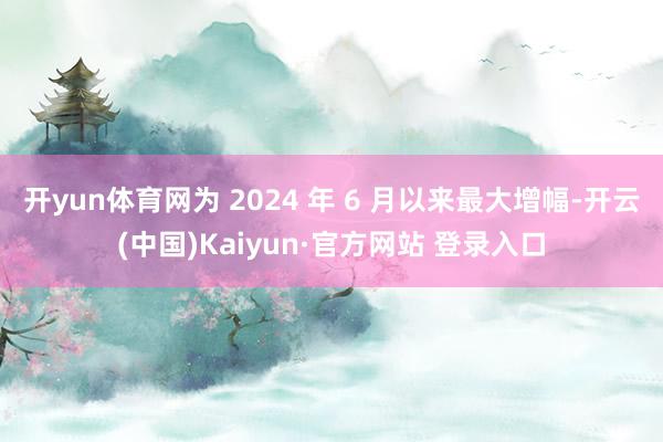 开yun体育网为 2024 年 6 月以来最大增幅-开云(中国)Kaiyun·官方网站 登录入口