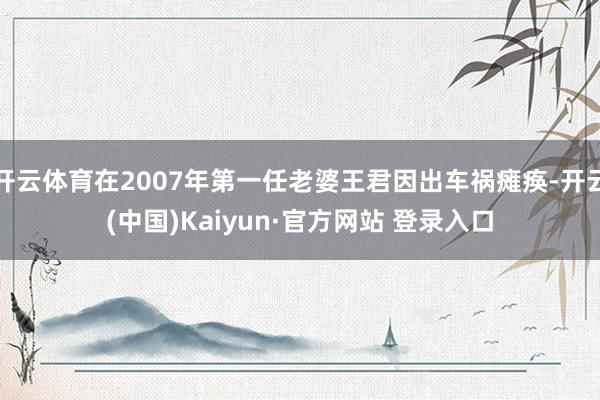 开云体育在2007年第一任老婆王君因出车祸瘫痪-开云(中国)Kaiyun·官方网站 登录入口
